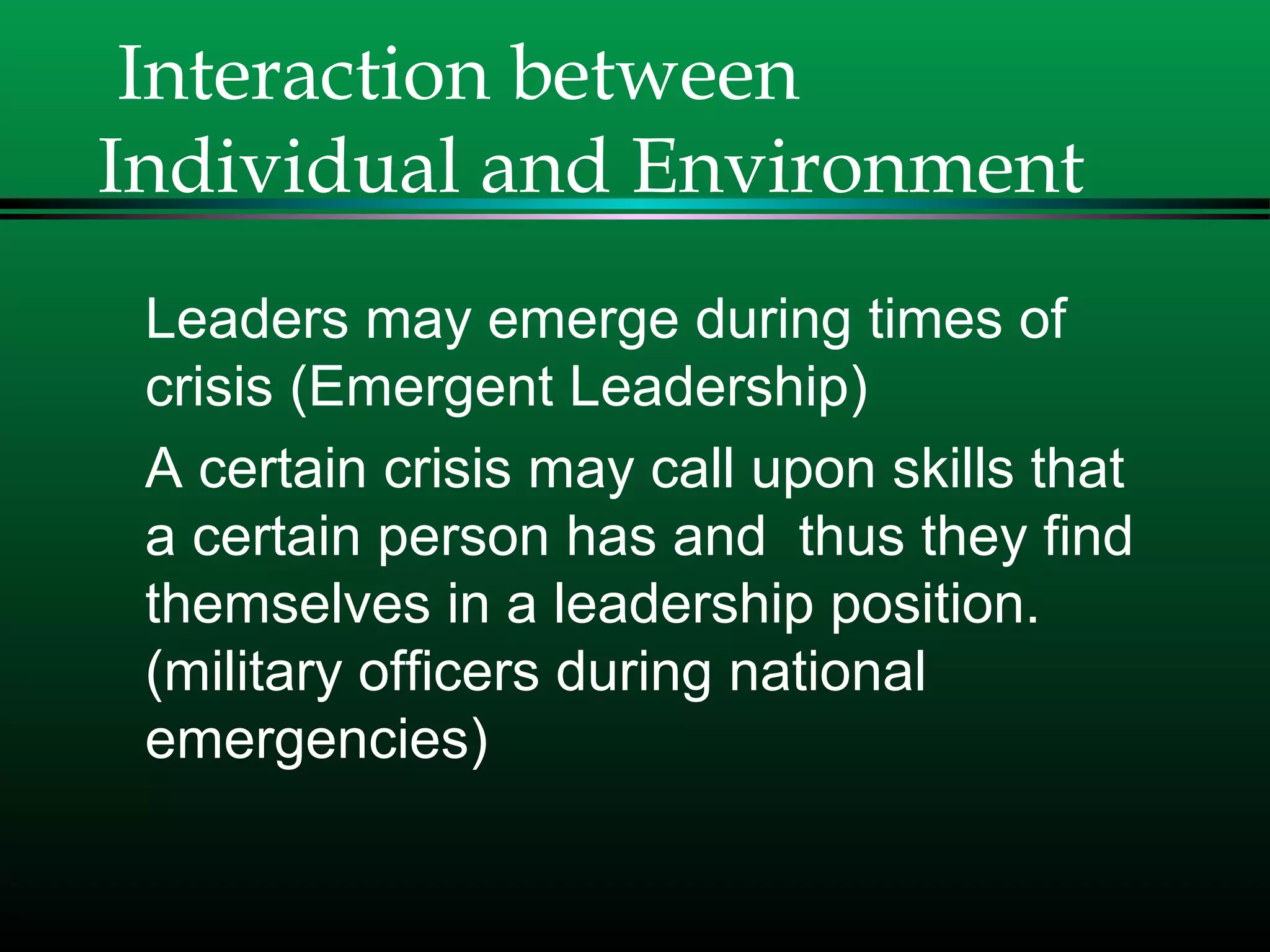 Interaction between
Individual and Environment
Leaders may emerge during times of
crisis (Emergent Leadership)
A certain crisis may call upon skills that
a certain person has and thus they find
themselves in a leadership position.
(military officers during national
emergencies)
 