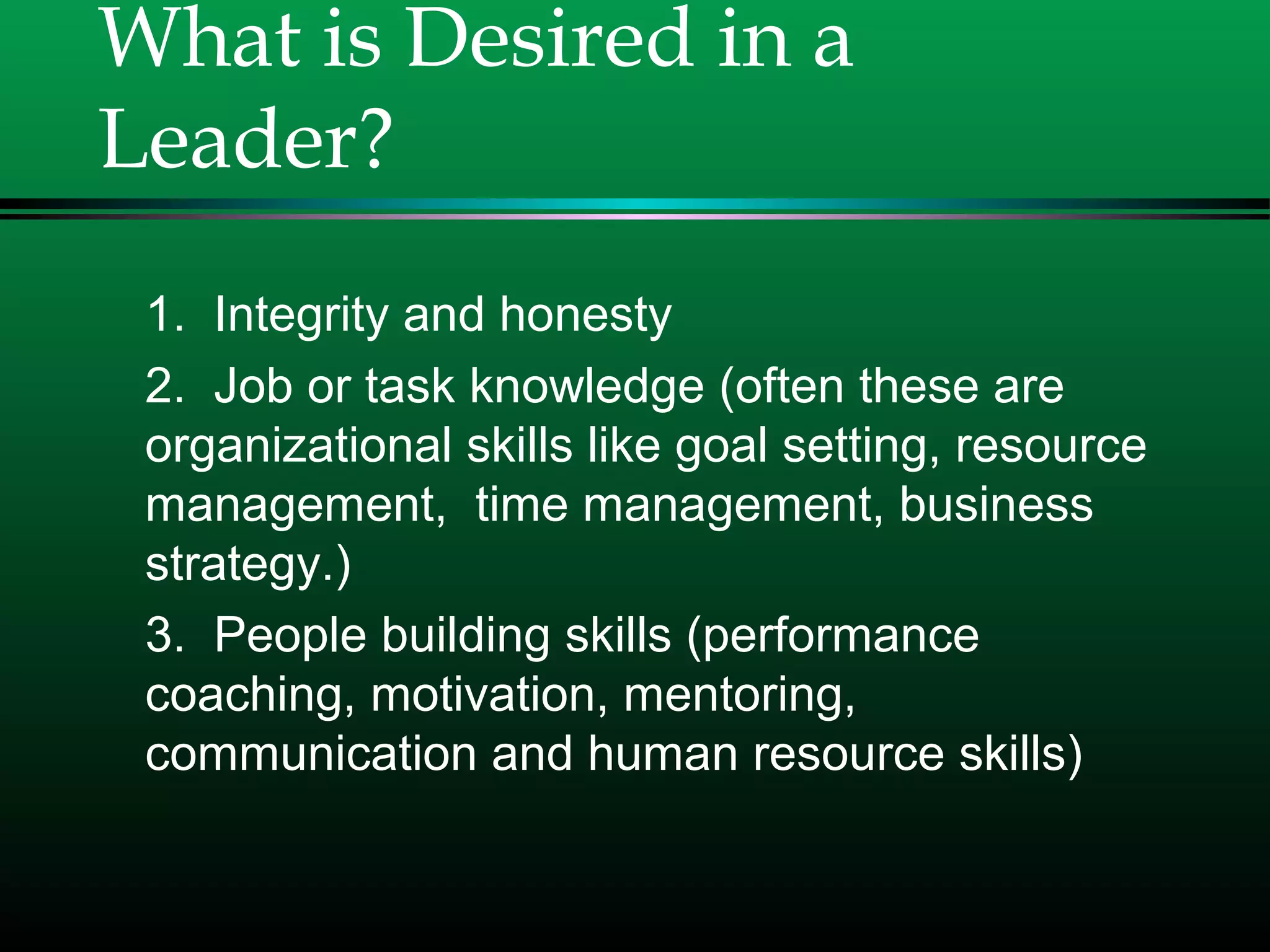 What is Desired in a
Leader?
1. Integrity and honesty
2. Job or task knowledge (often these are
organizational skills like goal setting, resource
management, time management, business
strategy.)
3. People building skills (performance
coaching, motivation, mentoring,
communication and human resource skills)
 