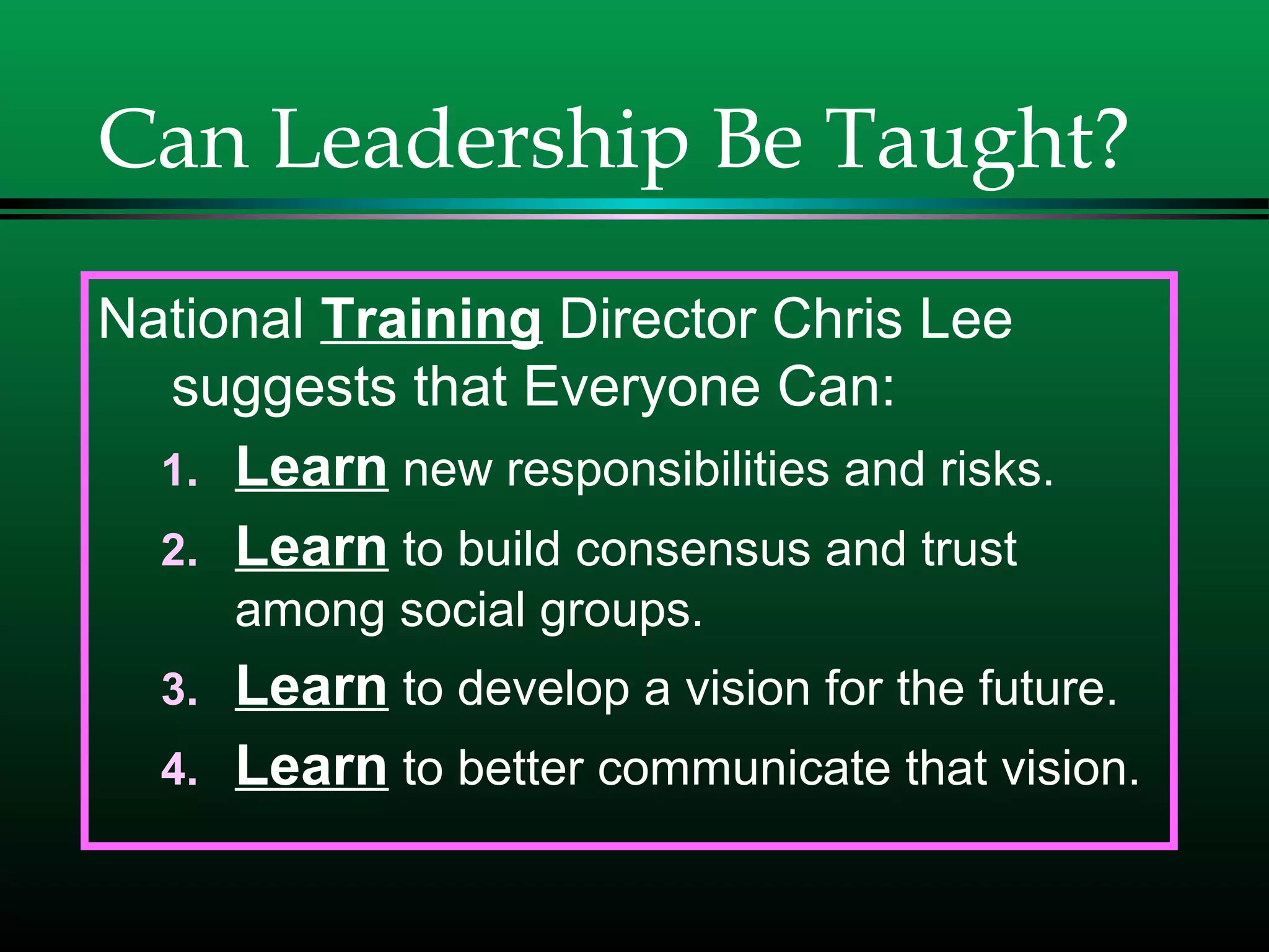 Can Leadership Be Taught?
National Training Director Chris Lee
suggests that Everyone Can:
1. Learn new responsibilities and risks.
2. Learn to build consensus and trust
among social groups.
3. Learn to develop a vision for the future.
4. Learn to better communicate that vision.
 
