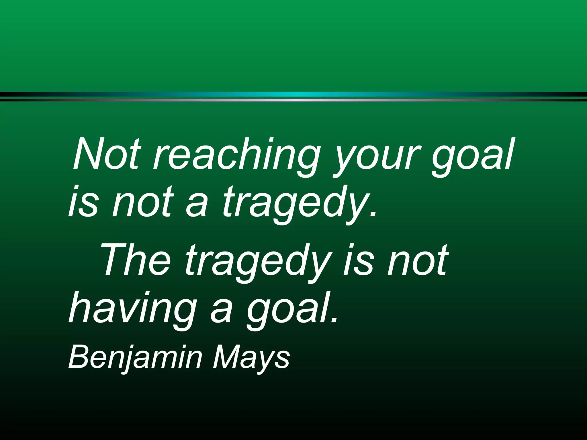 Not reaching your goal
is not a tragedy.
The tragedy is not
having a goal.
Benjamin Mays
 