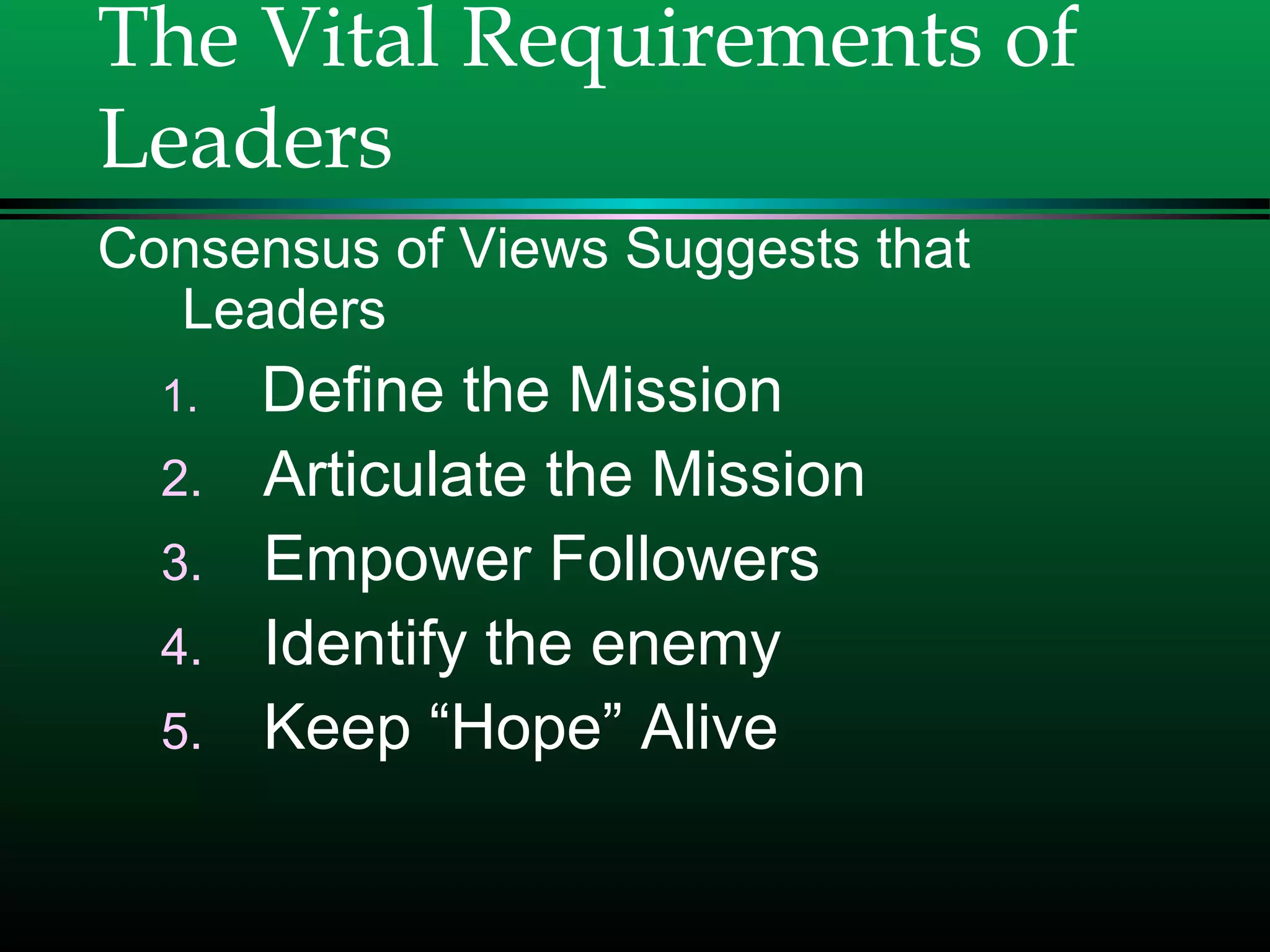 The Vital Requirements of
Leaders
Consensus of Views Suggests that
Leaders
1. Define the Mission
2. Articulate the Mission
3. Empower Followers
4. Identify the enemy
5. Keep “Hope” Alive
 