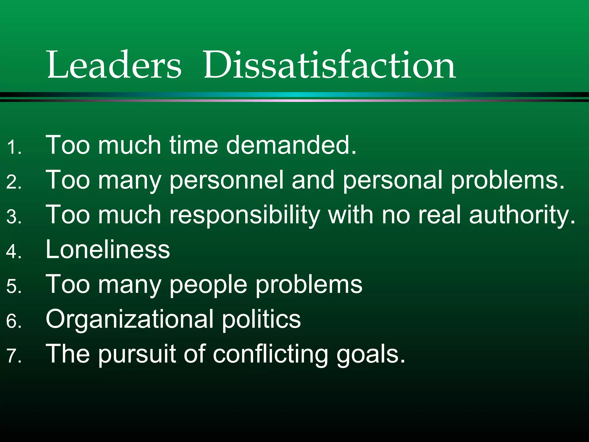 Leaders Dissatisfaction
1. Too much time demanded.
2. Too many personnel and personal problems.
3. Too much responsibility with no real authority.
4. Loneliness
5. Too many people problems
6. Organizational politics
7. The pursuit of conflicting goals.
 