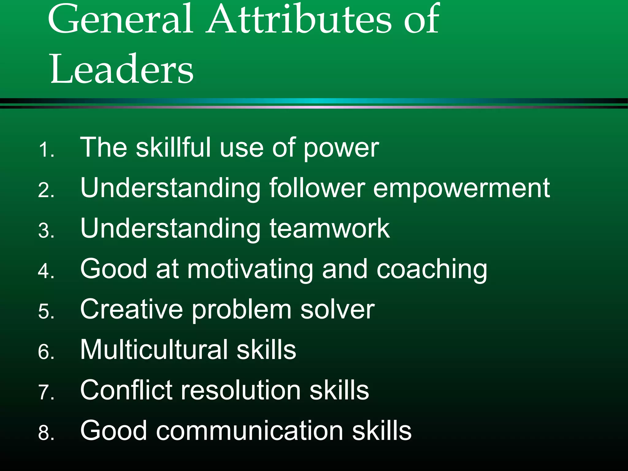 General Attributes of
Leaders
1. The skillful use of power
2. Understanding follower empowerment
3. Understanding teamwork
4. Good at motivating and coaching
5. Creative problem solver
6. Multicultural skills
7. Conflict resolution skills
8. Good communication skills
 