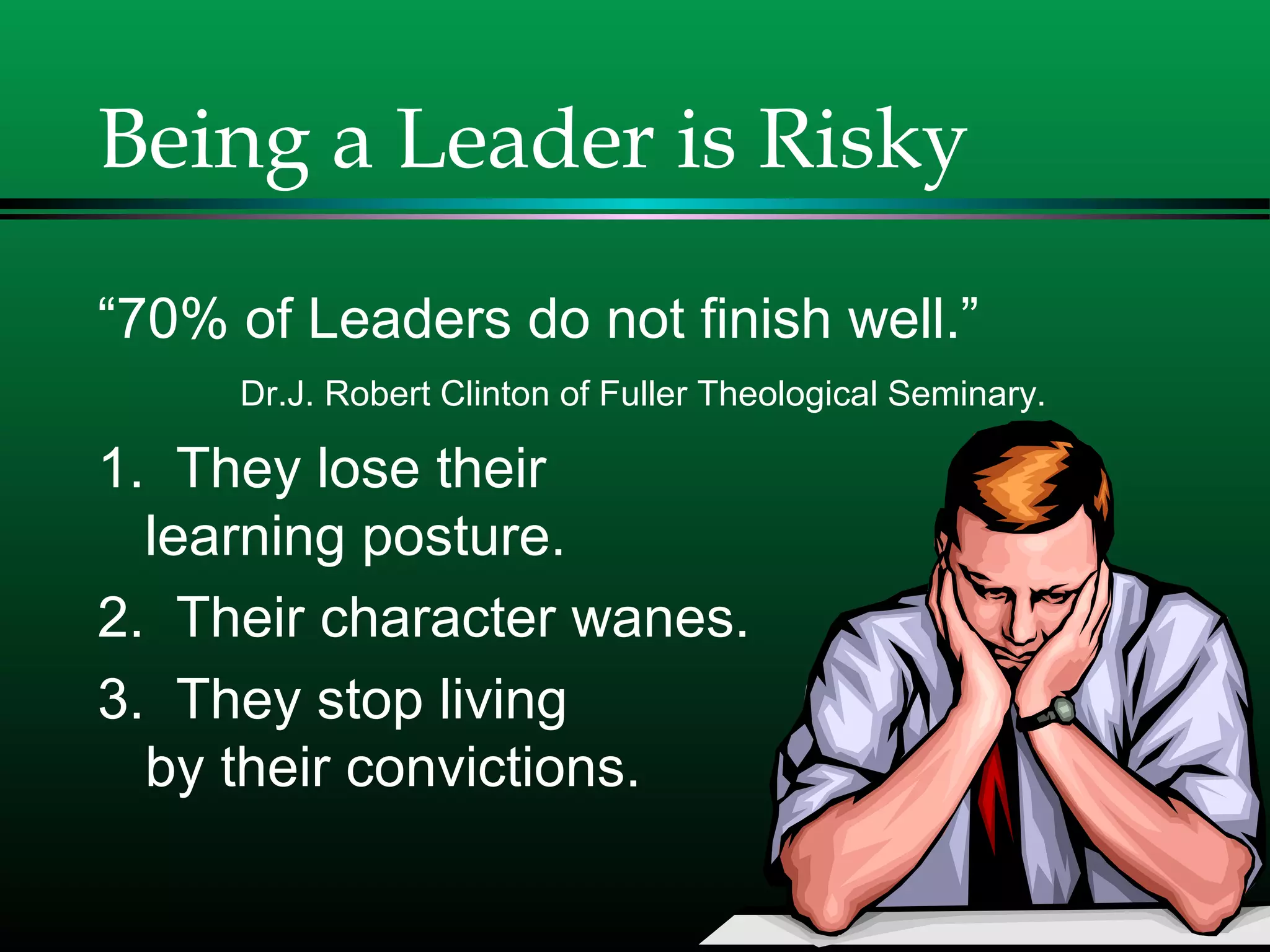 Being a Leader is Risky
“70% of Leaders do not finish well.”
Dr.J. Robert Clinton of Fuller Theological Seminary.
1. They lose their
learning posture.
2. Their character wanes.
3. They stop living
by their convictions.
 