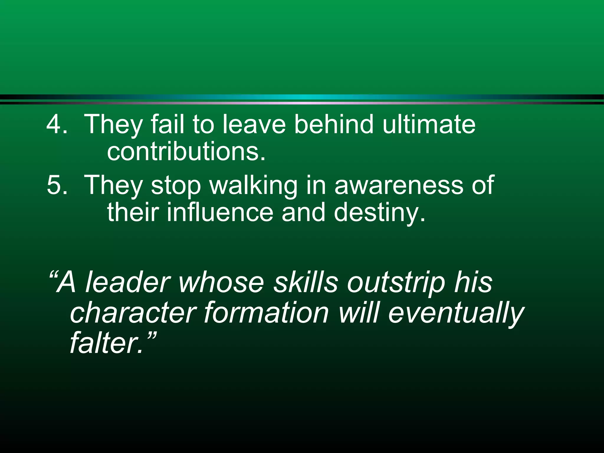 4. They fail to leave behind ultimate
contributions.
5. They stop walking in awareness of
their influence and destiny.
“A leader whose skills outstrip his
character formation will eventually
falter.”
 