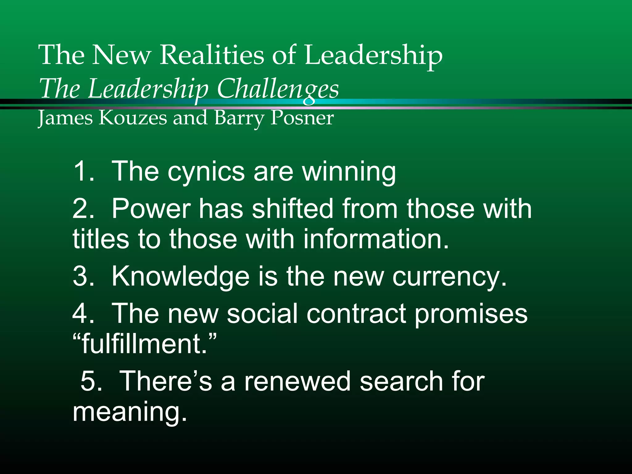 The New Realities of Leadership
The Leadership Challenges
James Kouzes and Barry Posner
1. The cynics are winning
2. Power has shifted from those with
titles to those with information.
3. Knowledge is the new currency.
4. The new social contract promises
“fulfillment.”
5. There’s a renewed search for
meaning.
 