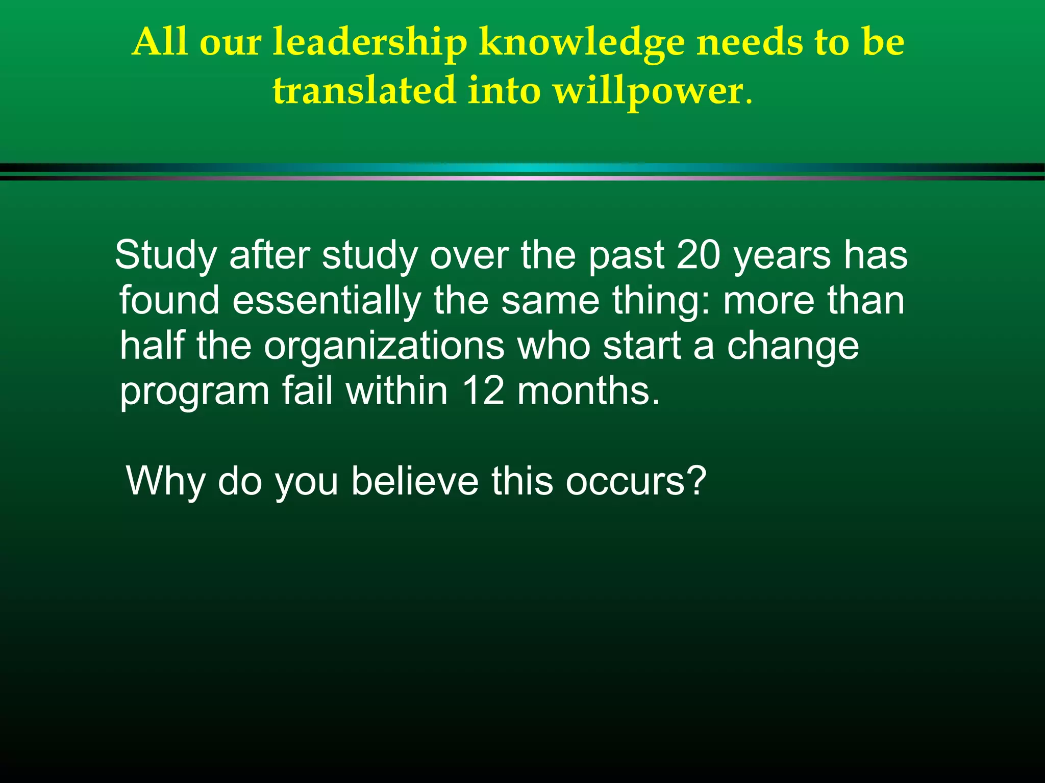 All our leadership knowledge needs to be
translated into willpower.
Study after study over the past 20 years has
found essentially the same thing: more than
half the organizations who start a change
program fail within 12 months.
Why do you believe this occurs?
 