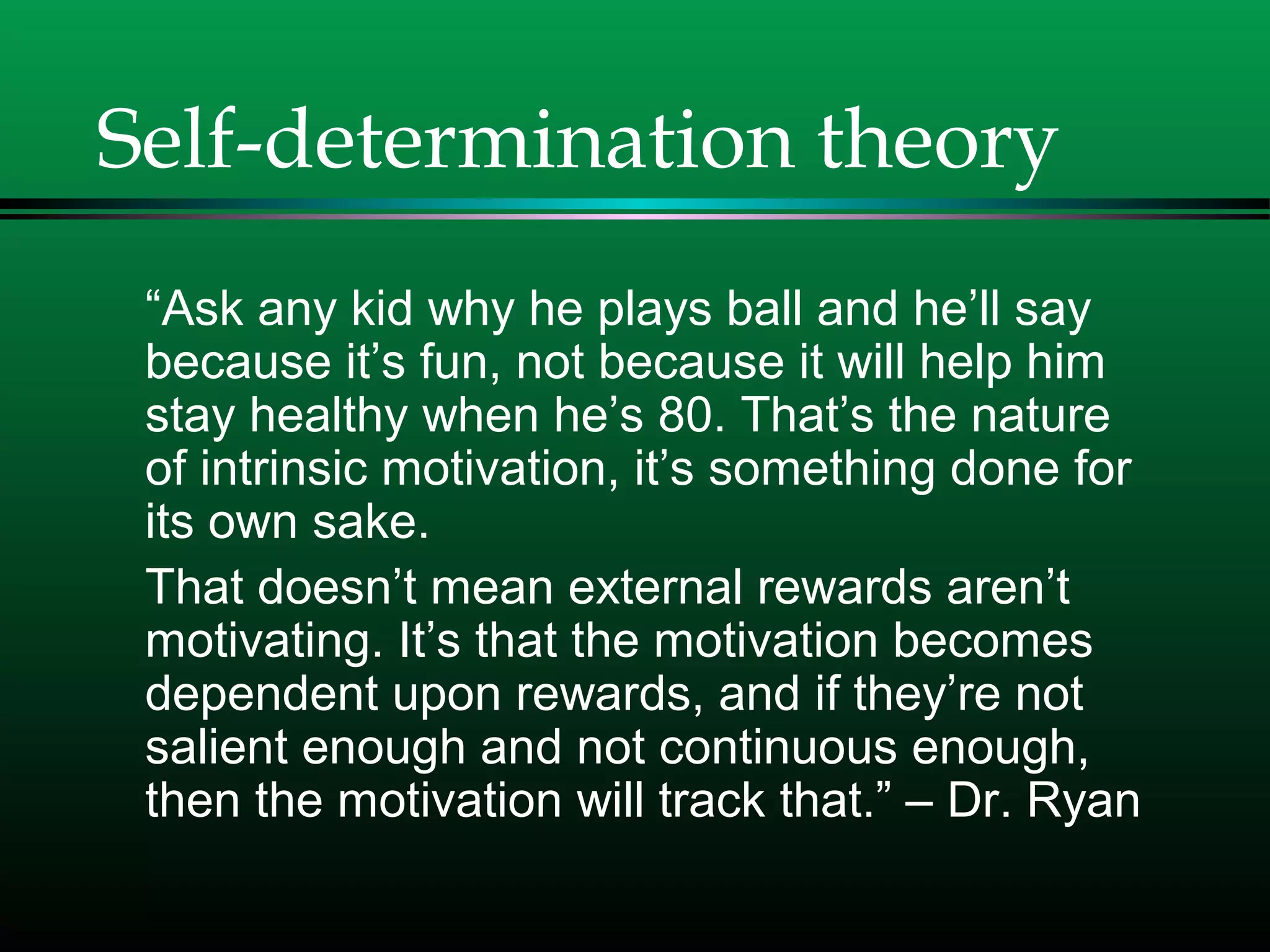 Self-determination theory
“Ask any kid why he plays ball and he’ll say
because it’s fun, not because it will help him
stay healthy when he’s 80. That’s the nature
of intrinsic motivation, it’s something done for
its own sake.
That doesn’t mean external rewards aren’t
motivating. It’s that the motivation becomes
dependent upon rewards, and if they’re not
salient enough and not continuous enough,
then the motivation will track that.” – Dr. Ryan
 