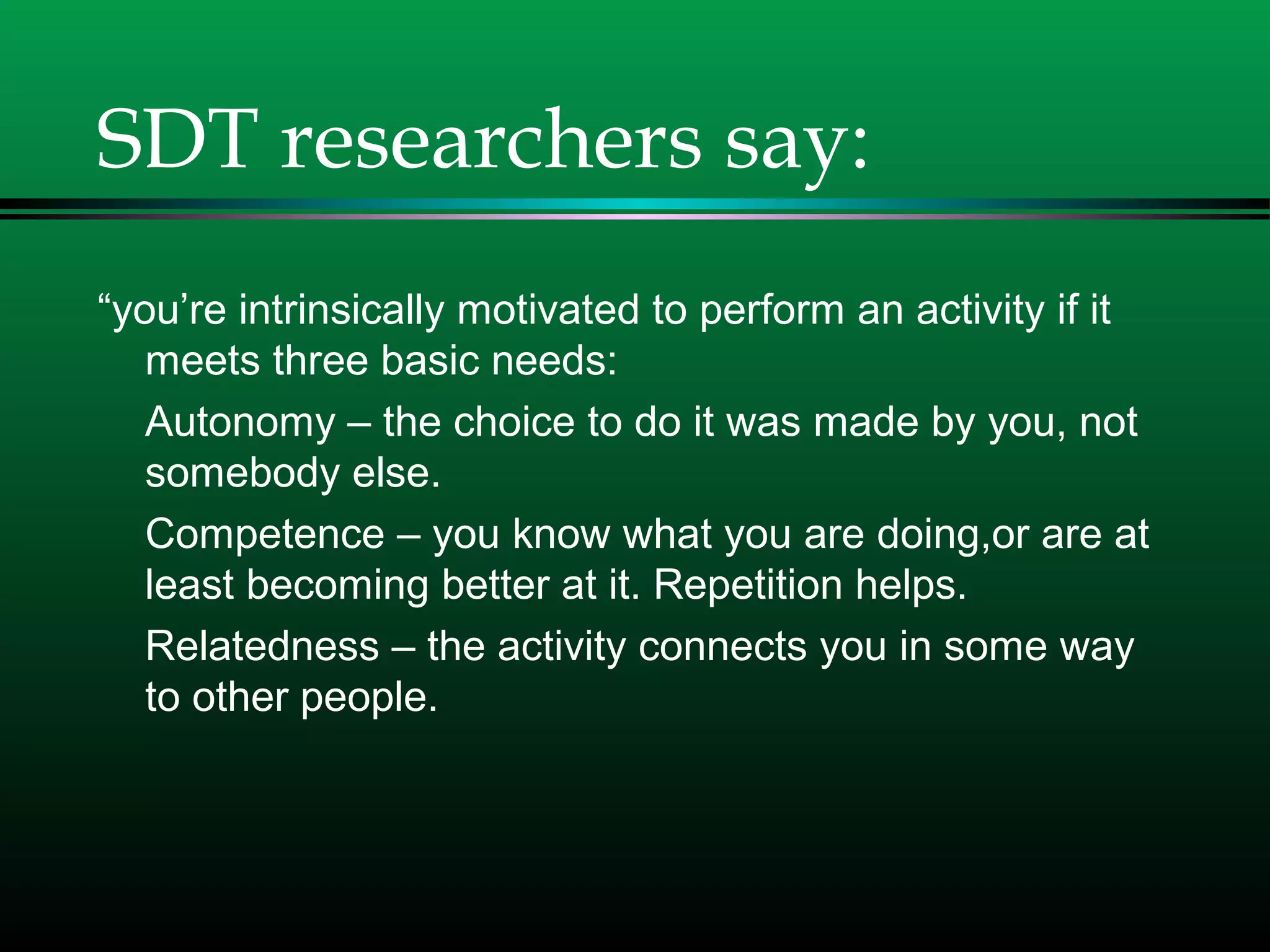 SDT researchers say:
“you’re intrinsically motivated to perform an activity if it
meets three basic needs:
Autonomy – the choice to do it was made by you, not
somebody else.
Competence – you know what you are doing,or are at
least becoming better at it. Repetition helps.
Relatedness – the activity connects you in some way
to other people.
 