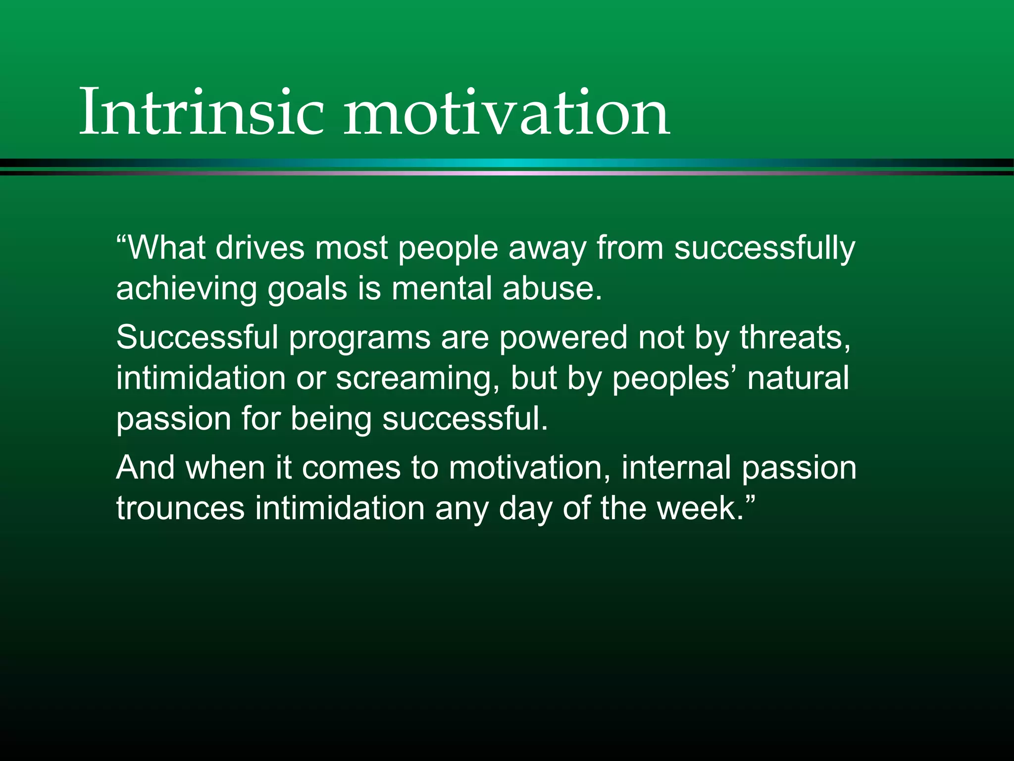 Intrinsic motivation
“What drives most people away from successfully
achieving goals is mental abuse.
Successful programs are powered not by threats,
intimidation or screaming, but by peoples’ natural
passion for being successful.
And when it comes to motivation, internal passion
trounces intimidation any day of the week.”
 