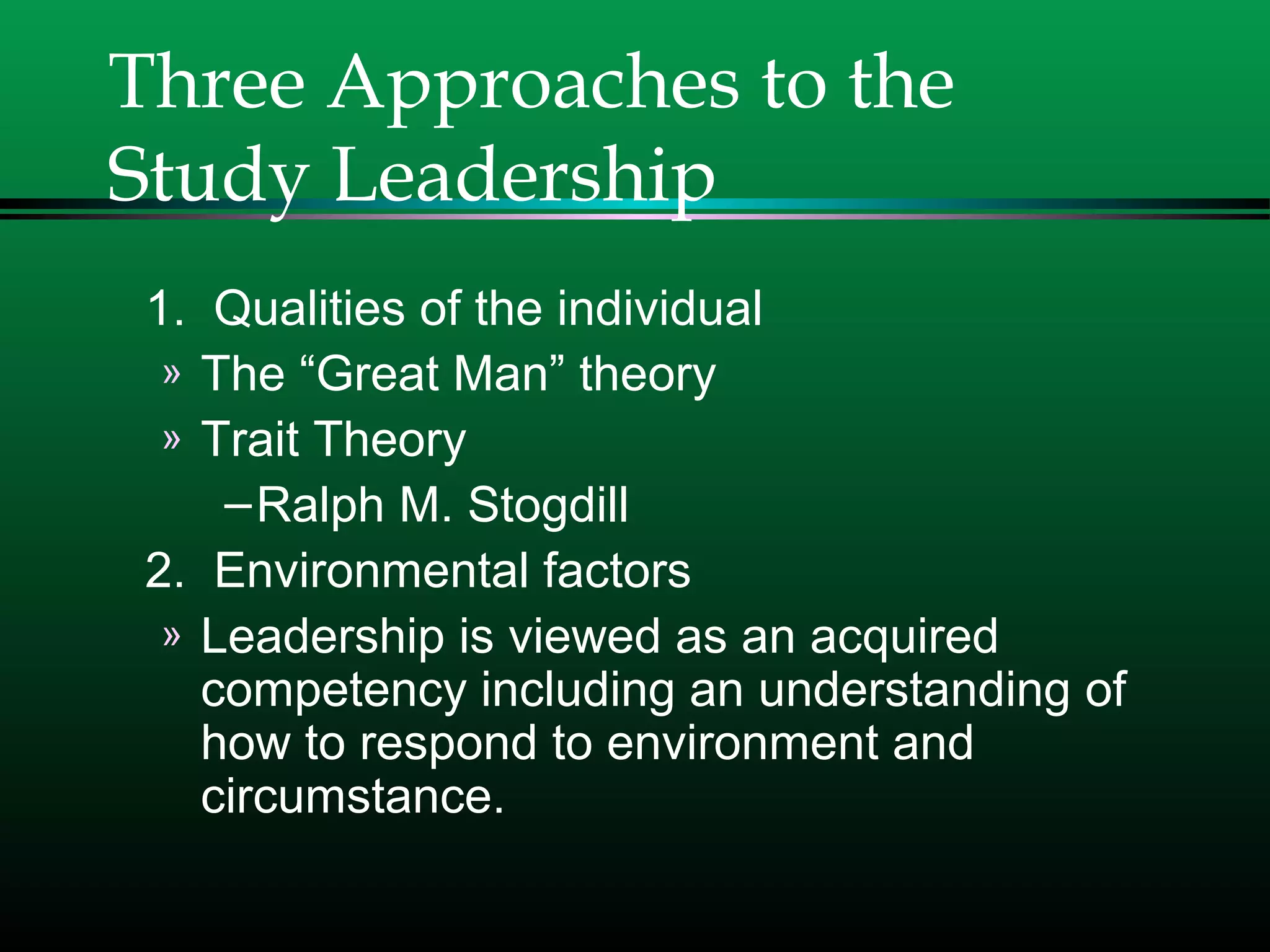 Three Approaches to the
Study Leadership
1. Qualities of the individual
» The “Great Man” theory
» Trait Theory
–Ralph M. Stogdill
2. Environmental factors
» Leadership is viewed as an acquired
competency including an understanding of
how to respond to environment and
circumstance.
 