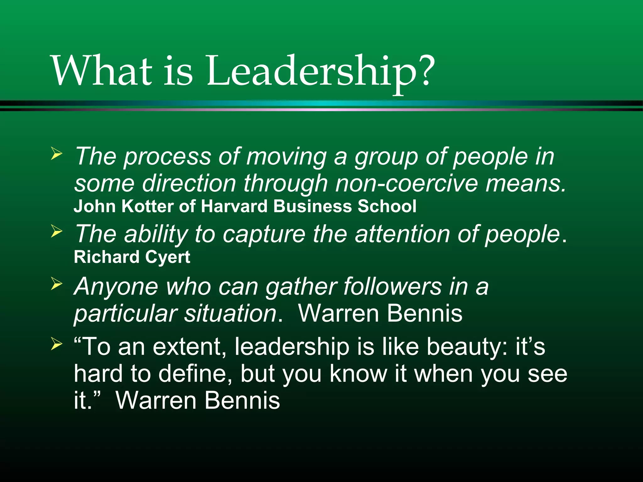What is Leadership?
 The process of moving a group of people in
some direction through non-coercive means.
John Kotter of Harvard Business School
 The ability to capture the attention of people.
Richard Cyert
 Anyone who can gather followers in a
particular situation. Warren Bennis
 “To an extent, leadership is like beauty: it’s
hard to define, but you know it when you see
it.” Warren Bennis
 