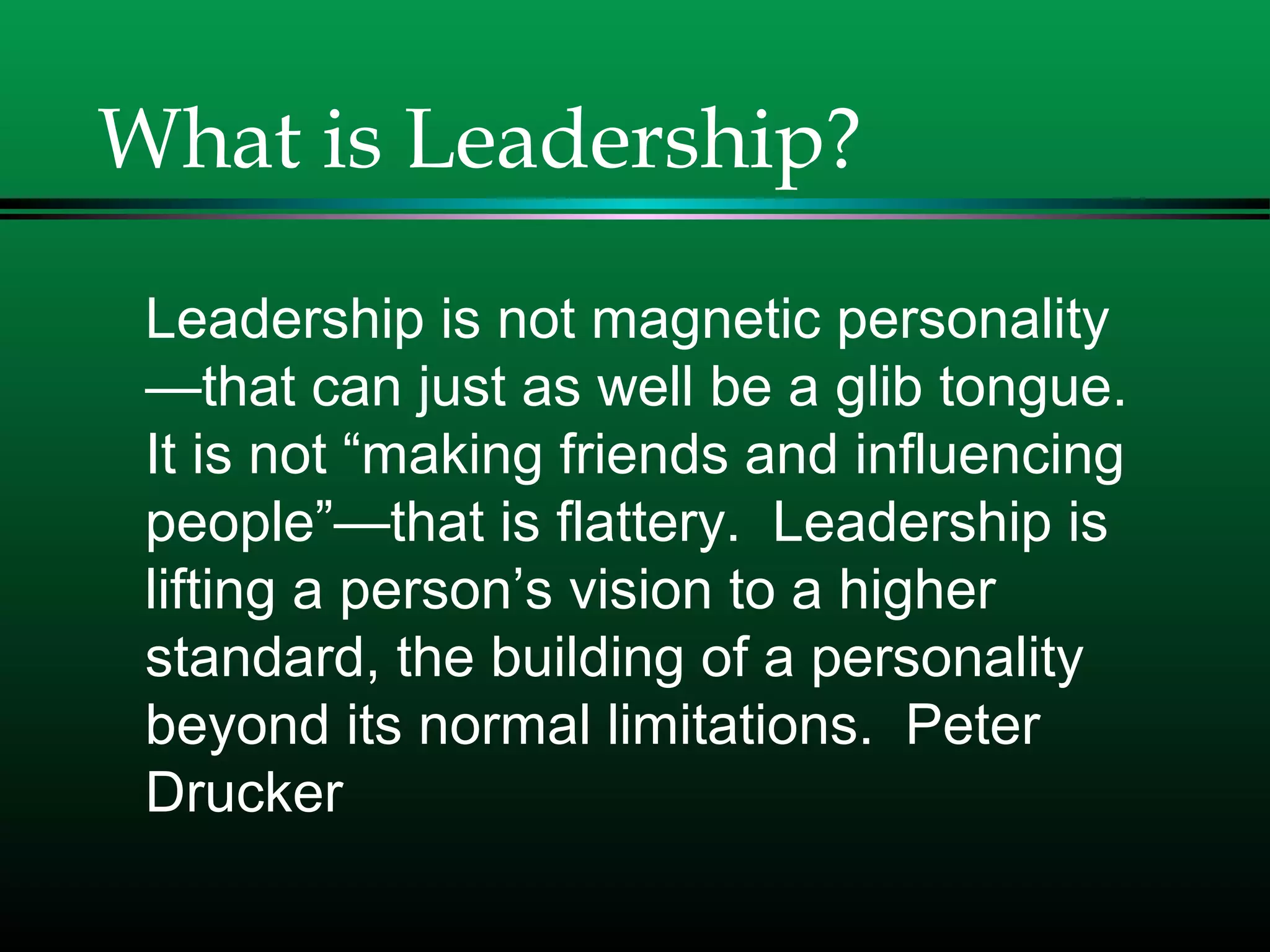 What is Leadership?
Leadership is not magnetic personality
—that can just as well be a glib tongue.
It is not “making friends and influencing
people”—that is flattery. Leadership is
lifting a person’s vision to a higher
standard, the building of a personality
beyond its normal limitations. Peter
Drucker
 