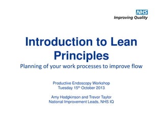 Introduction to Lean
Principles
Planning of your work processes to improve flow
Productive Endoscopy Workshop
Tuesday 15th October 2013
Amy Hodgkinson and Trevor Taylor
National Improvement Leads, NHS IQ

 