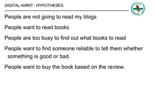 DIGITAL AMRIT - HYPOTHESES
People are not going to read my blogs
People want to read books
People are too busy to find out what books to read
People want to find someone reliable to tell them whether
something is good or bad.
People want to buy the book based on the review.
 