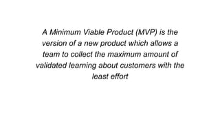 A Minimum Viable Product (MVP) is the
version of a new product which allows a
team to collect the maximum amount of
validated learning about customers with the
least effort
 