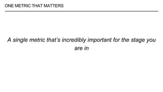 ONE METRIC THAT MATTERS
A single metric that’s incredibly important for the stage you
are in
 