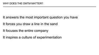 WHY DOES THE OMTM MATTER?
It answers the most important question you have
It forces you draw a line in the sand
It focuses the entire company
It inspires a culture of experimentation
 