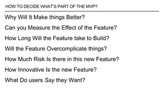 HOW TO DECIDE WHAT’S PART OF THE MVP?
Why Will It Make things Better?
Can you Measure the Effect of the Feature?
How Long Will the Feature take to Build?
Will the Feature Overcomplicate things?
How Much Risk Is there in this new Feature?
How Innovative Is the new Feature?
What Do users Say they Want?
 
