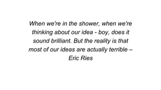 When we're in the shower, when we're
thinking about our idea - boy, does it
sound brilliant. But the reality is that
most of our ideas are actually terrible –
Eric Ries
 
