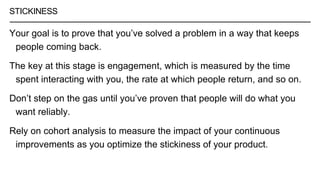 STICKINESS
Your goal is to prove that you’ve solved a problem in a way that keeps
people coming back.
The key at this stage is engagement, which is measured by the time
spent interacting with you, the rate at which people return, and so on.
Don’t step on the gas until you’ve proven that people will do what you
want reliably.
Rely on cohort analysis to measure the impact of your continuous
improvements as you optimize the stickiness of your product.
 