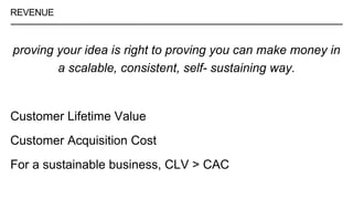 REVENUE
proving your idea is right to proving you can make money in
a scalable, consistent, self- sustaining way.
Customer Lifetime Value
Customer Acquisition Cost
For a sustainable business, CLV > CAC
 