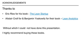 ACKNOWLEDGEMENTS
Thanks to
• Eric Ries for his book - The Lean Startup
• Alistair Croll for & Benjamin Yoskowitz for their book – Lean Analytics
Without which I could not have done this presentation.
I highly recommend buying these books.
 