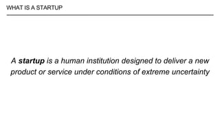 WHAT IS A STARTUP
A startup is a human institution designed to deliver a new
product or service under conditions of extreme uncertainty
 
