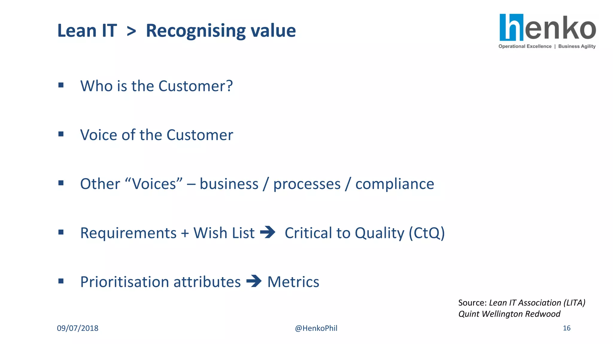 § Who is the Customer?
§ Voice of the Customer
§ Other “Voices” – business / processes / compliance
§ Requirements + Wish List è Critical to Quality (CtQ)
§ Prioritisation attributes è Metrics
Lean IT > Recognising value
09/07/2018 @HenkoPhil 16
Source: Lean IT Association (LITA)
Quint Wellington Redwood
 