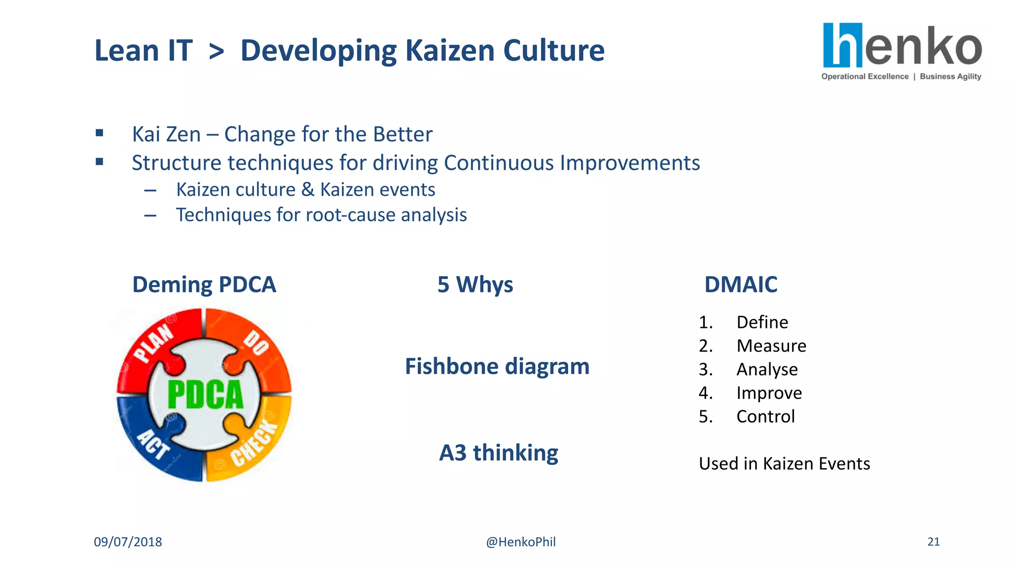 § Kai Zen – Change for the Better
§ Structure techniques for driving Continuous Improvements
– Kaizen culture & Kaizen events
– Techniques for root-cause analysis
Lean IT > Developing Kaizen Culture
09/07/2018 @HenkoPhil 21
Deming PDCA 5 Whys DMAIC
1. Define
2. Measure
3. Analyse
4. Improve
5. Control
Used in Kaizen Events
Fishbone diagram
A3 thinking
 