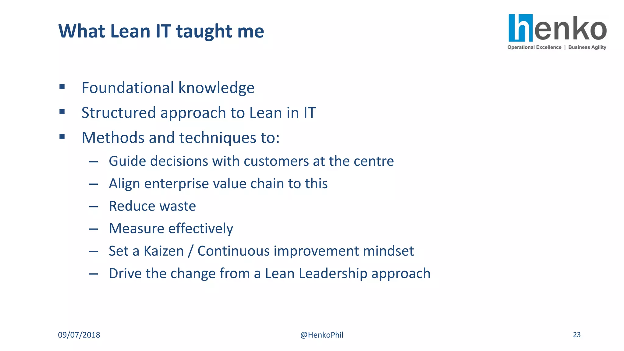 § Foundational knowledge
§ Structured approach to Lean in IT
§ Methods and techniques to:
– Guide decisions with customers at the centre
– Align enterprise value chain to this
– Reduce waste
– Measure effectively
– Set a Kaizen / Continuous improvement mindset
– Drive the change from a Lean Leadership approach
What Lean IT taught me
09/07/2018 @HenkoPhil 23
 