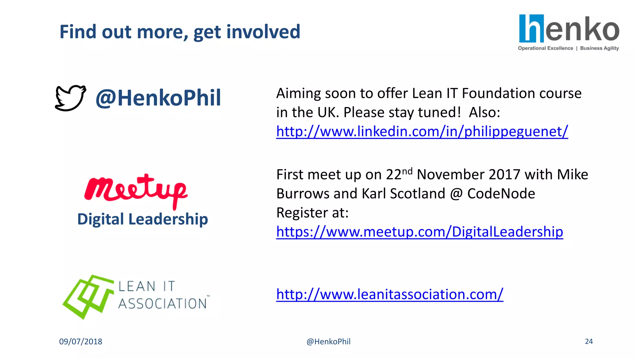 Find out more, get involved
09/07/2018 @HenkoPhil 24
@HenkoPhil Aiming soon to offer Lean IT Foundation course
in the UK. Please stay tuned! Also:
http://www.linkedin.com/in/philippeguenet/
First meet up on 22nd November 2017 with Mike
Burrows and Karl Scotland @ CodeNode
Register at:
https://www.meetup.com/DigitalLeadership
Digital Leadership
http://www.leanitassociation.com/
 