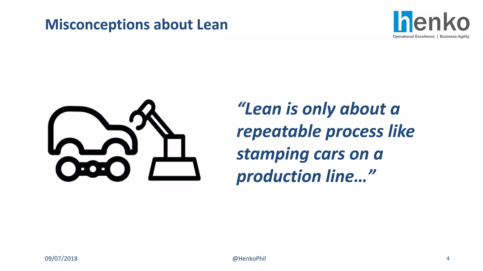 Misconceptions about Lean
09/07/2018 @HenkoPhil 4
“Lean is only about a
repeatable process like
stamping cars on a
production line…”
 