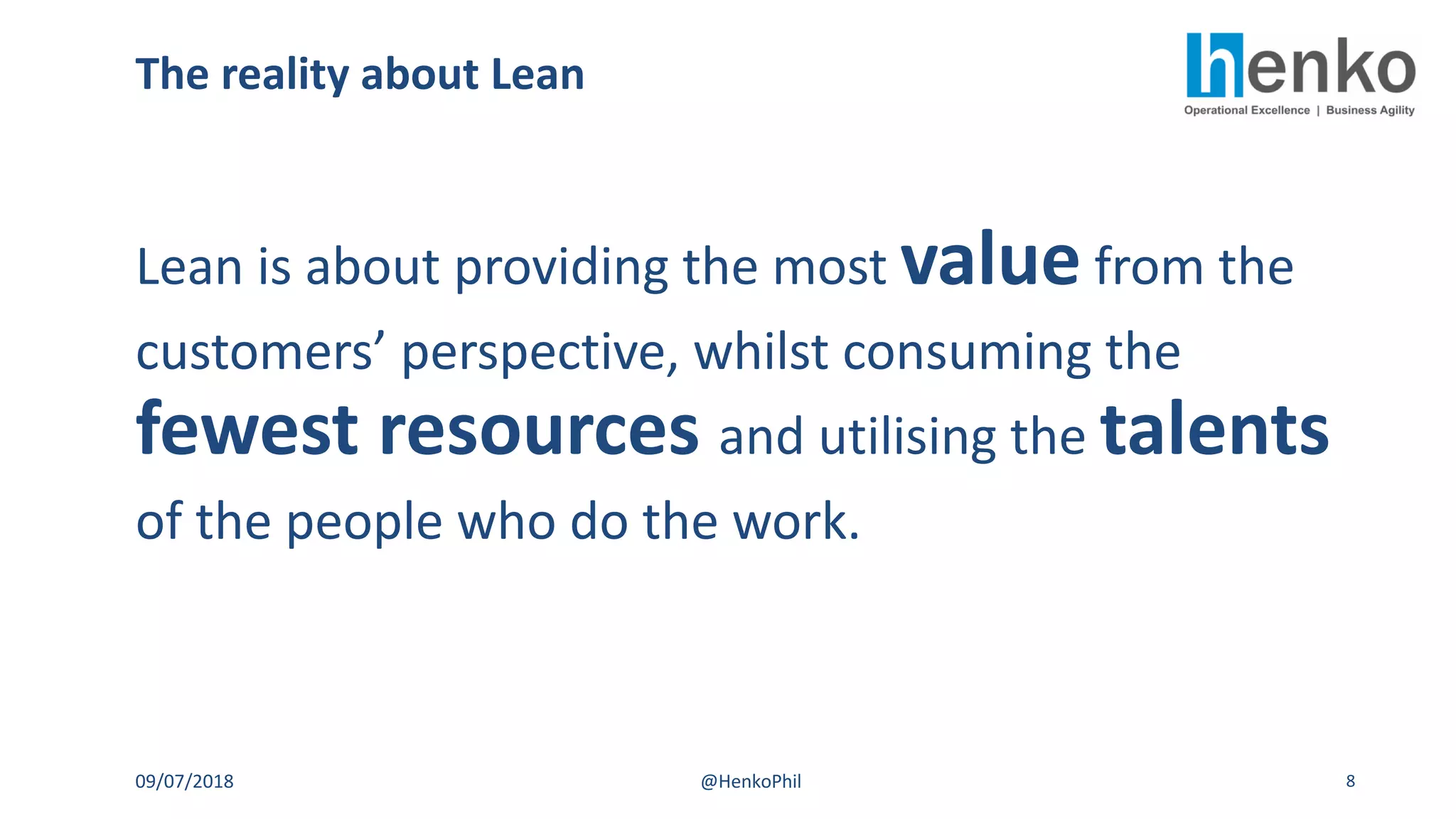 The reality about Lean
09/07/2018 @HenkoPhil 8
Lean is about providing the most value from the
customers’ perspective, whilst consuming the
fewest resources and utilising the talents
of the people who do the work.
 