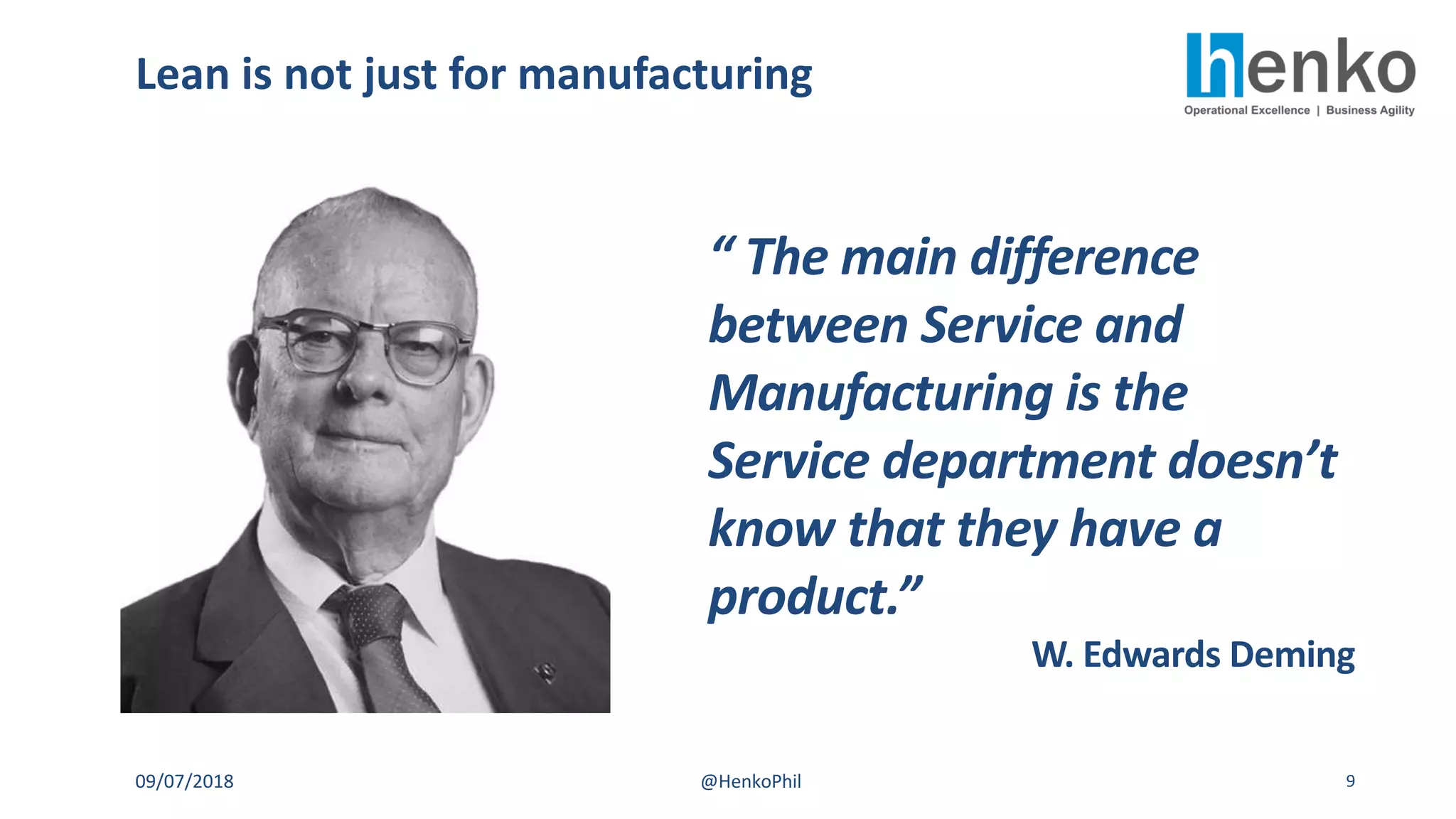 Lean is not just for manufacturing
09/07/2018 @HenkoPhil 9
“ The main difference
between Service and
Manufacturing is the
Service department doesn’t
know that they have a
product.”
W. Edwards Deming
 