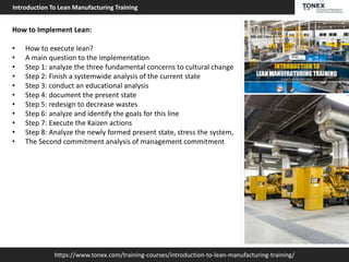 https://www.tonex.com/training-courses/introduction-to-lean-manufacturing-training/
Introduction To Lean Manufacturing Training
How to Implement Lean:
• How to execute lean?
• A main question to the implementation
• Step 1: analyze the three fundamental concerns to cultural change
• Step 2: Finish a systemwide analysis of the current state
• Step 3: conduct an educational analysis
• Step 4: document the present state
• Step 5: redesign to decrease wastes
• Step 6: analyze and identify the goals for this line
• Step 7: Execute the Kaizen actions
• Step 8: Analyze the newly formed present state, stress the system,
• The Second commitment analysis of management commitment
 