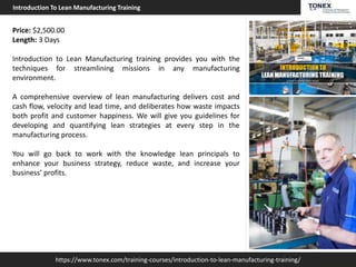 https://www.tonex.com/training-courses/introduction-to-lean-manufacturing-training/
Introduction To Lean Manufacturing Training
Price: $2,500.00
Length: 3 Days
Introduction to Lean Manufacturing training provides you with the
techniques for streamlining missions in any manufacturing
environment.
A comprehensive overview of lean manufacturing delivers cost and
cash flow, velocity and lead time, and deliberates how waste impacts
both profit and customer happiness. We will give you guidelines for
developing and quantifying lean strategies at every step in the
manufacturing process.
You will go back to work with the knowledge lean principals to
enhance your business strategy, reduce waste, and increase your
business’ profits.
 