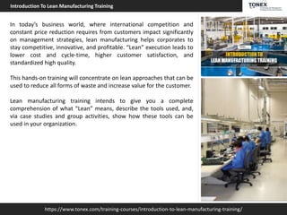 https://www.tonex.com/training-courses/introduction-to-lean-manufacturing-training/
Introduction To Lean Manufacturing Training
In today’s business world, where international competition and
constant price reduction requires from customers impact significantly
on management strategies, lean manufacturing helps corporates to
stay competitive, innovative, and profitable. “Lean” execution leads to
lower cost and cycle-time, higher customer satisfaction, and
standardized high quality.
This hands-on training will concentrate on lean approaches that can be
used to reduce all forms of waste and increase value for the customer.
Lean manufacturing training intends to give you a complete
comprehension of what “Lean” means, describe the tools used, and,
via case studies and group activities, show how these tools can be
used in your organization.
 