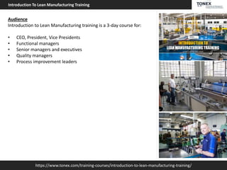 https://www.tonex.com/training-courses/introduction-to-lean-manufacturing-training/
Introduction To Lean Manufacturing Training
Audience
Introduction to Lean Manufacturing training is a 3-day course for:
• CEO, President, Vice Presidents
• Functional managers
• Senior managers and executives
• Quality managers
• Process improvement leaders
 