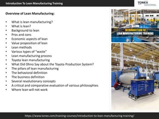 https://www.tonex.com/training-courses/introduction-to-lean-manufacturing-training/
Introduction To Lean Manufacturing Training
Overview of Lean Manufacturing:
• What is lean manufacturing?
• What is lean?
• Background to lean
• Pros and cons
• Economic aspects of lean
• Value proposition of lean
• Lean methods
• Various types of “waste”
• Lean manufacturing process
• Toyota lean manufacturing
• What Did Ohno Say about the Toyota Production System?
• The pillars of lean manufacturing
• The behavioral definition
• The business definition
• Several revolutionary concepts
• A critical and comparative evaluation of various philosophies
• Where lean will not work
 
