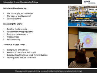 https://www.tonex.com/training-courses/introduction-to-lean-manufacturing-training/
Introduction To Lean Manufacturing Training
Basic Lean Manufacturing:
• The philosophy and objectives
• The basis of quality control
• Quantity control
Measuring the Work:
• Baseline fundamentals
• Value Stream Mapping (VSM)
• Pre-event data research
• Process maps
• Work sampling
The Value of Lead Time:
• Background of lead time
• Benefits of Lead-Time Reductions
• Excalibur Machine Shop, Lead-Time Reductions
• Techniques to Reduce Lead Times
 
