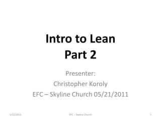 Intro to Lean Part 2 Presenter: Christopher Koroly EFC – Skyline Church 05/21/2011 EFC – Skyline Church 5/22/2011 