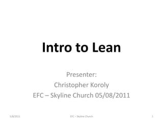 Intro to Lean Presenter: Christopher Koroly EFC – Skyline Church 05/08/2011 EFC – Skyline Church 1 5/8/2011 