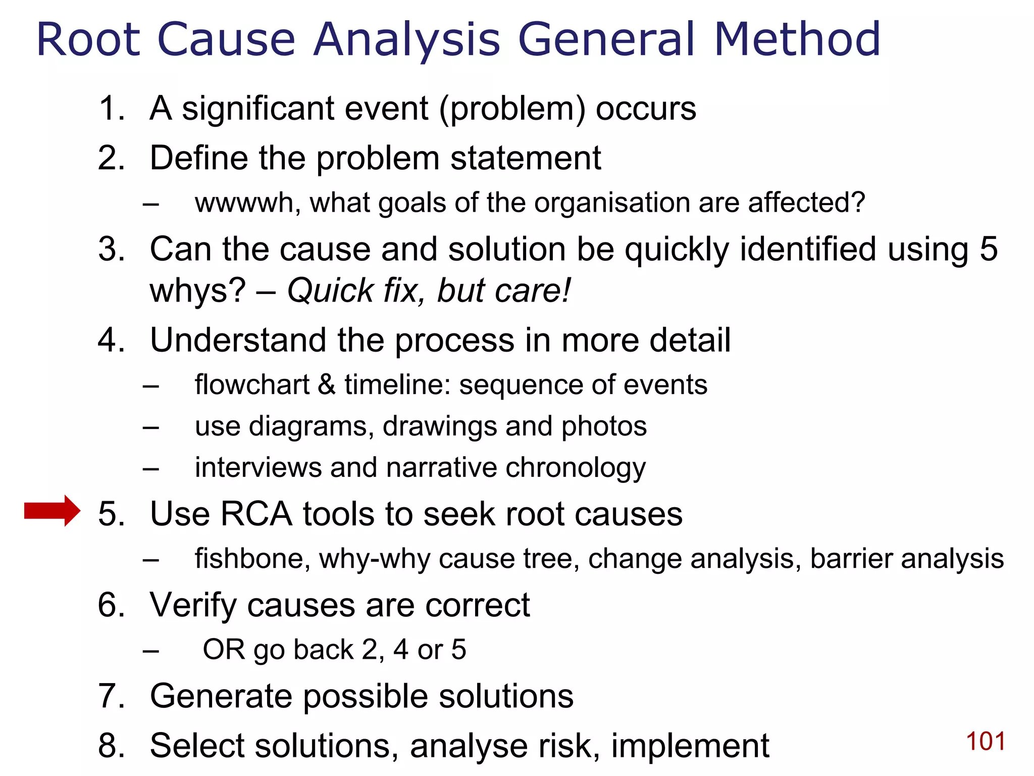 Root Cause Analysis General Method
  1. A significant event (problem) occurs
  2. Define the problem statement
    –   wwwwh, what goals of the organisation are affected?
  3. Can the cause and solution be quickly identified using 5
     whys? – Quick fix, but care!
  4. Understand the process in more detail
    –   flowchart & timeline: sequence of events
    –   use diagrams, drawings and photos
    –   interviews and narrative chronology
  5. Use RCA tools to seek root causes
    –   fishbone, why-why cause tree, change analysis, barrier analysis
  6. Verify causes are correct
    –   OR go back 2, 4 or 5
  7. Generate possible solutions
  8. Select solutions, analyse risk, implement                     101
 