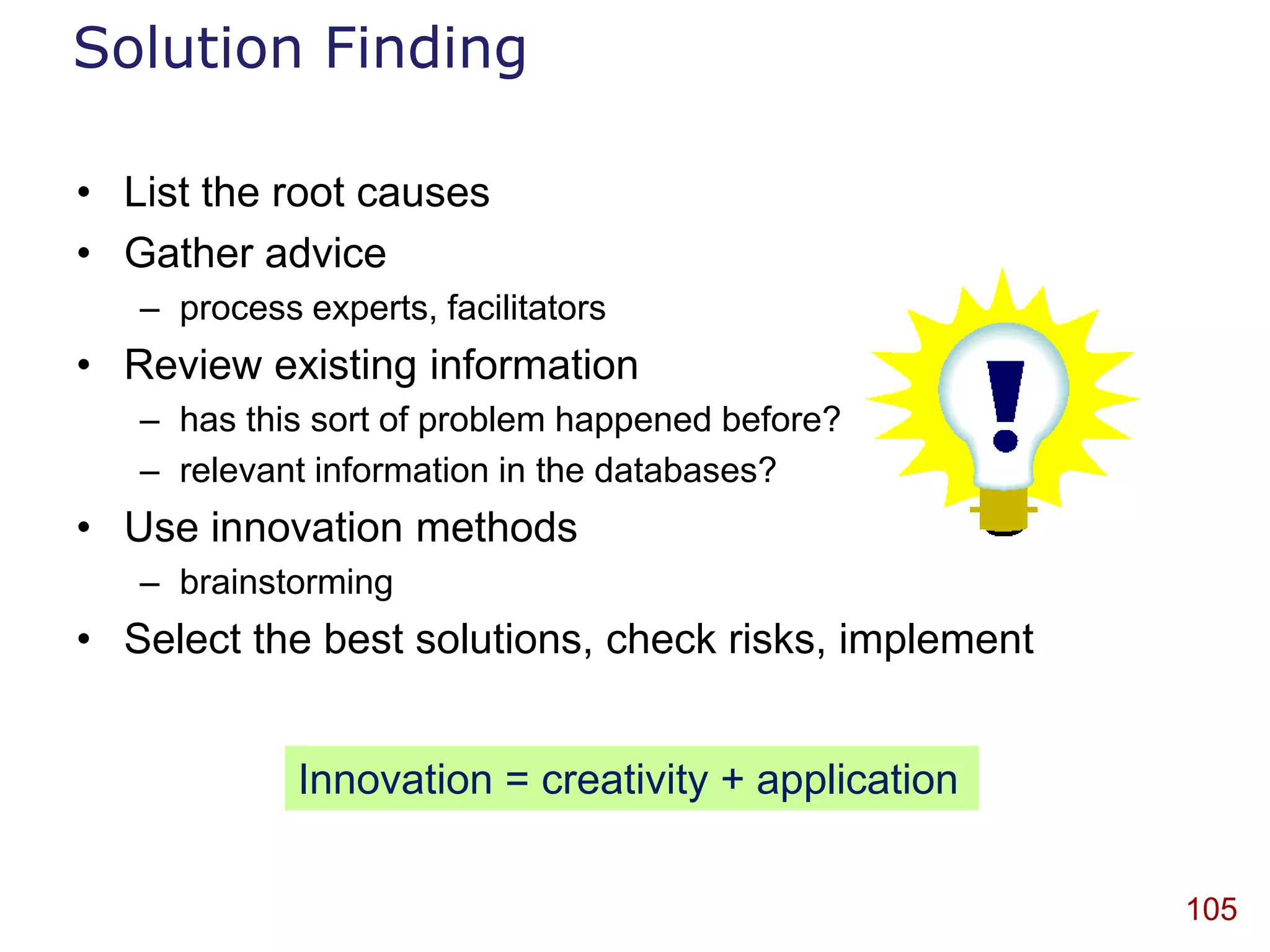 Solution Finding

• List the root causes
• Gather advice
   – process experts, facilitators
• Review existing information
   – has this sort of problem happened before?
   – relevant information in the databases?
• Use innovation methods
   – brainstorming
• Select the best solutions, check risks, implement


             Innovation = creativity + application

                                                      105
 