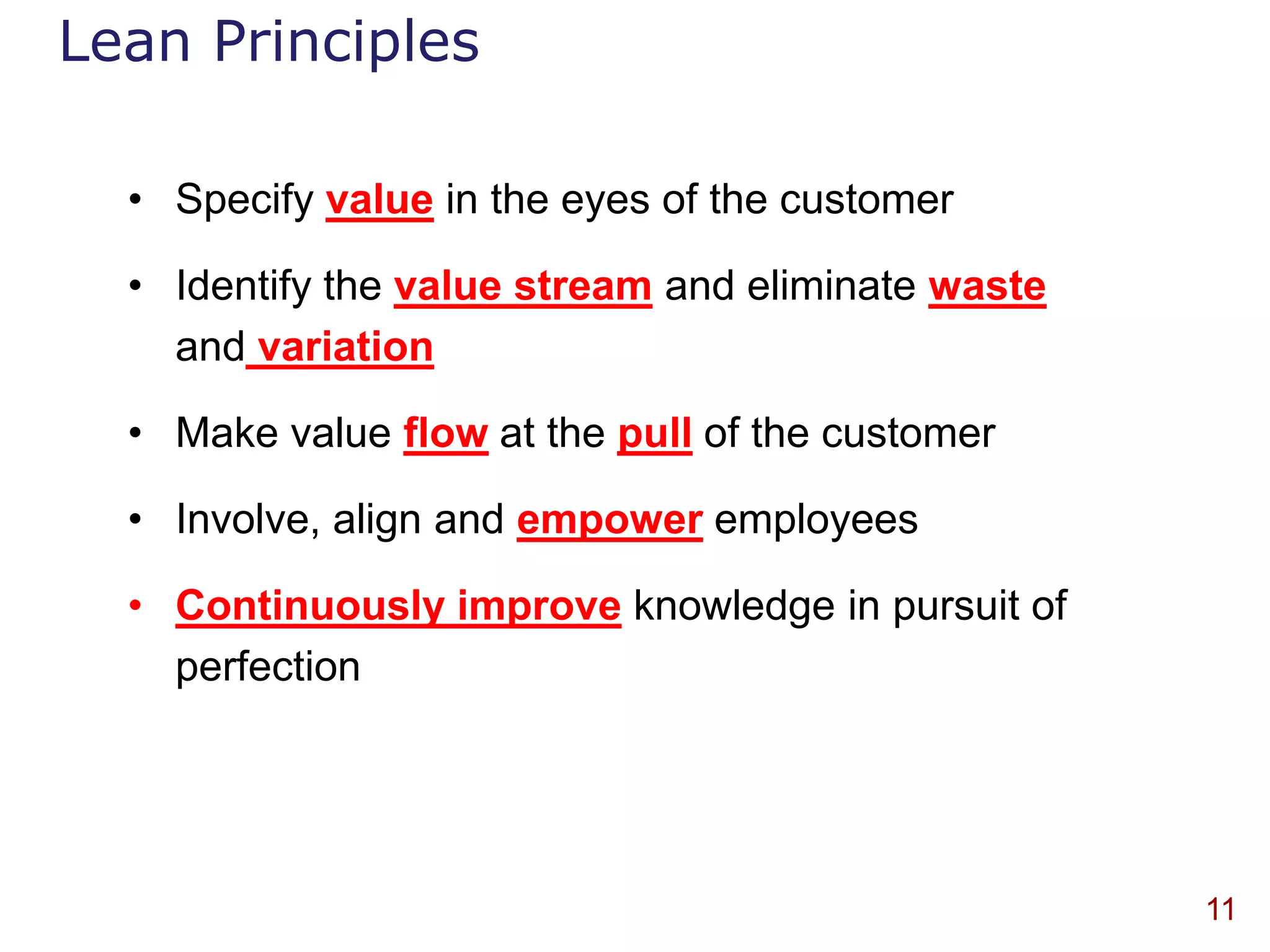Lean Principles

  • Specify value in the eyes of the customer

  • Identify the value stream and eliminate waste
    and variation

  • Make value flow at the pull of the customer

  • Involve, align and empower employees

  • Continuously improve knowledge in pursuit of
    perfection




                                                    11
 