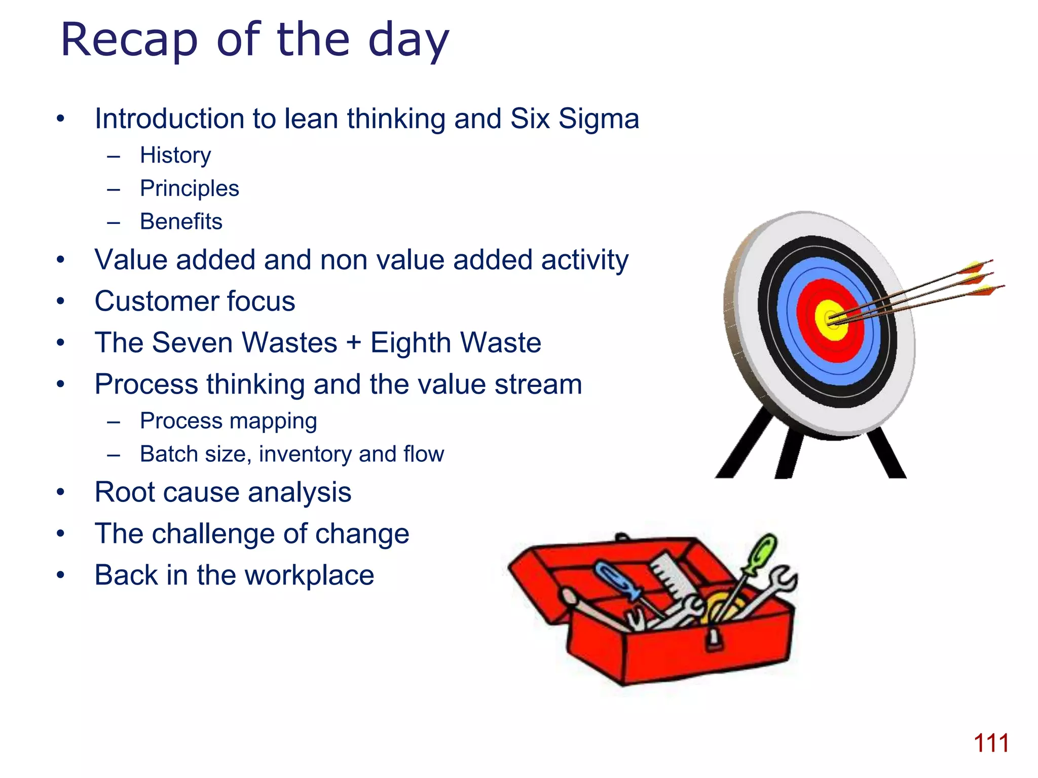 Recap of the day
• Introduction to lean thinking and Six Sigma
    – History
    – Principles
    – Benefits
•   Value added and non value added activity
•   Customer focus
•   The Seven Wastes + Eighth Waste
•   Process thinking and the value stream
    – Process mapping
    – Batch size, inventory and flow
• Root cause analysis
• The challenge of change
• Back in the workplace




                                                111
 