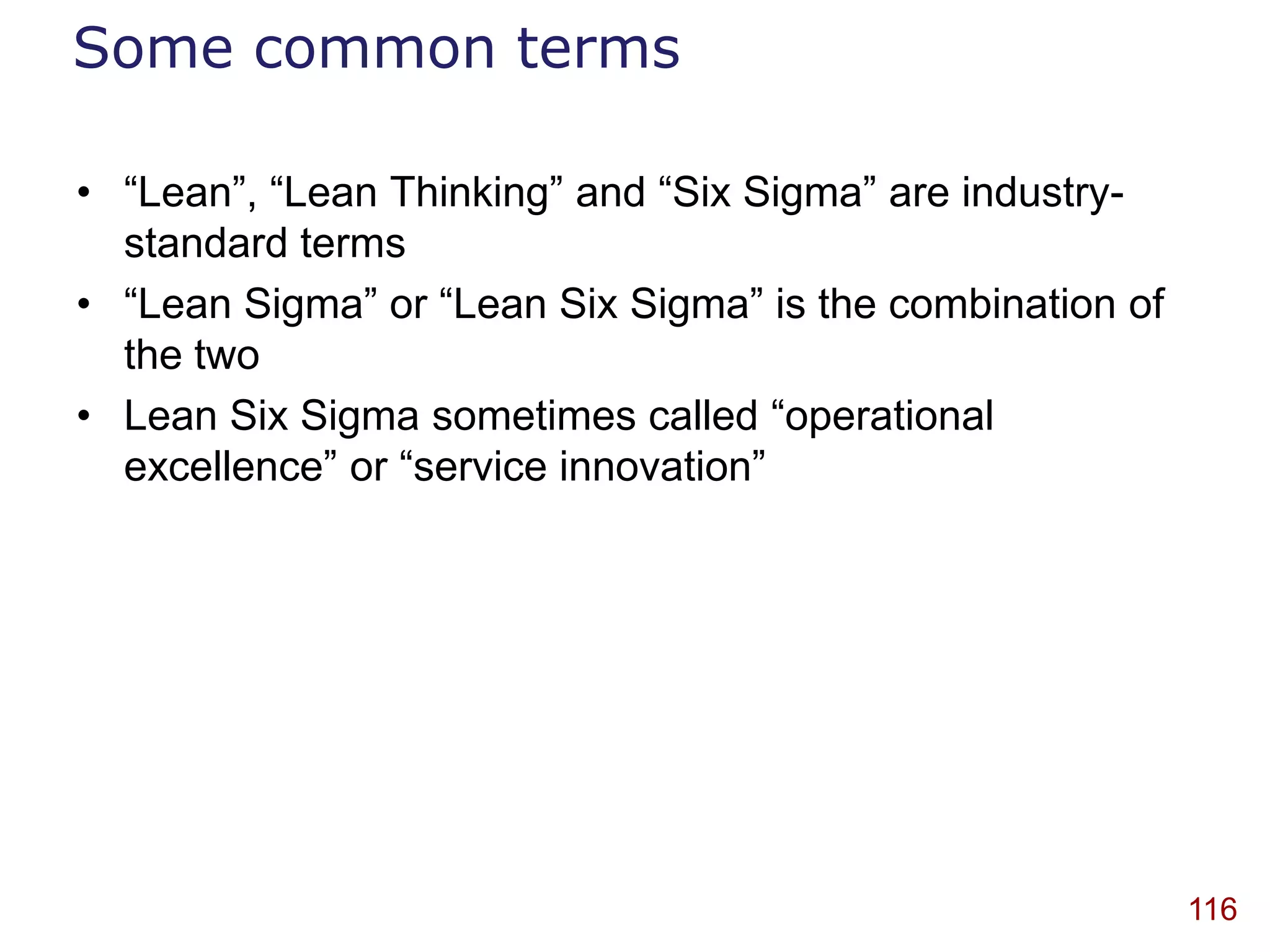 Some common terms

• “Lean”, “Lean Thinking” and “Six Sigma” are industry-
  standard terms
• “Lean Sigma” or “Lean Six Sigma” is the combination of
  the two
• Lean Six Sigma sometimes called “operational
  excellence” or “service innovation”




                                                           116
 