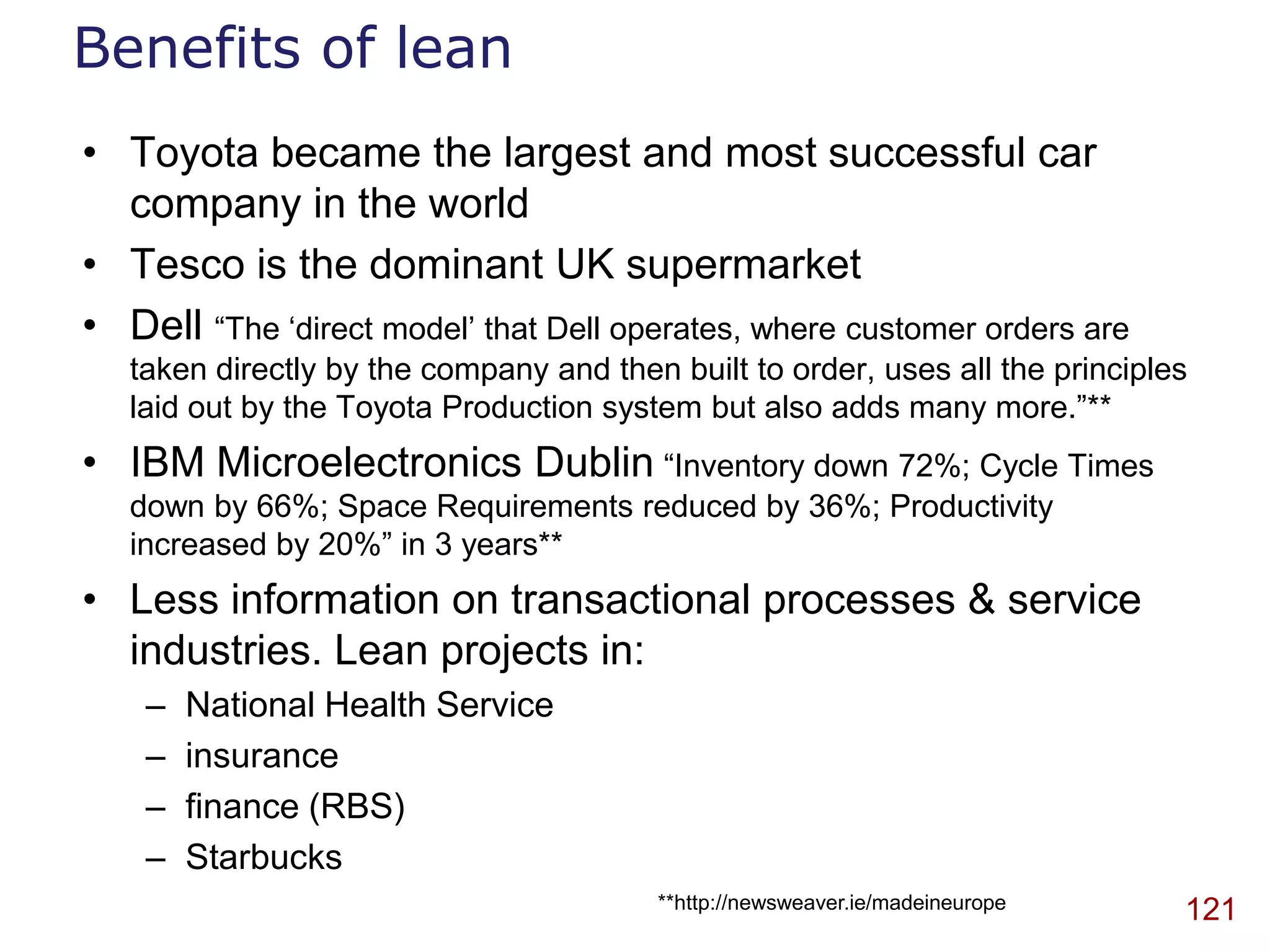 Benefits of lean
• Toyota became the largest and most successful car
  company in the world
• Tesco is the dominant UK supermarket
• Dell “The „direct model‟ that Dell operates, where customer orders are
   taken directly by the company and then built to order, uses all the principles
   laid out by the Toyota Production system but also adds many more.”**
• IBM Microelectronics Dublin “Inventory down 72%; Cycle Times
   down by 66%; Space Requirements reduced by 36%; Productivity
   increased by 20%” in 3 years**
• Less information on transactional processes & service
  industries. Lean projects in:
    –   National Health Service
    –   insurance
    –   finance (RBS)
    –   Starbucks
                                         **http://newsweaver.ie/madeineurope    121
 