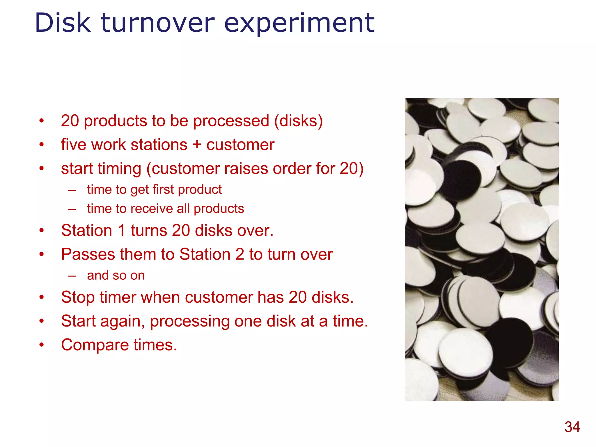 Disk turnover experiment


• 20 products to be processed (disks)
• five work stations + customer
• start timing (customer raises order for 20)
    – time to get first product
    – time to receive all products
• Station 1 turns 20 disks over.
• Passes them to Station 2 to turn over
    – and so on
• Stop timer when customer has 20 disks.
• Start again, processing one disk at a time.
• Compare times.



                                                34
 